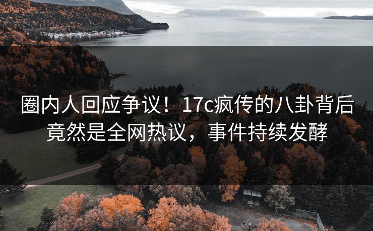 圈内人回应争议！17c疯传的八卦背后竟然是全网热议，事件持续发酵
