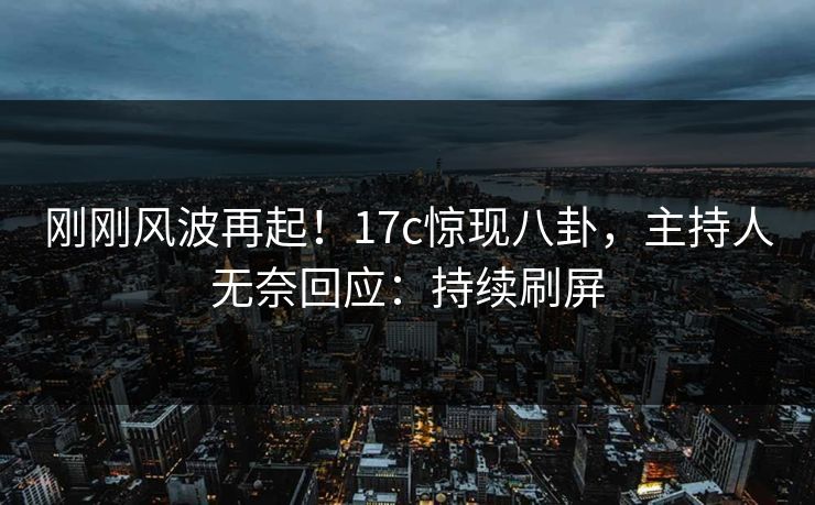 刚刚风波再起！17c惊现八卦，主持人无奈回应：持续刷屏