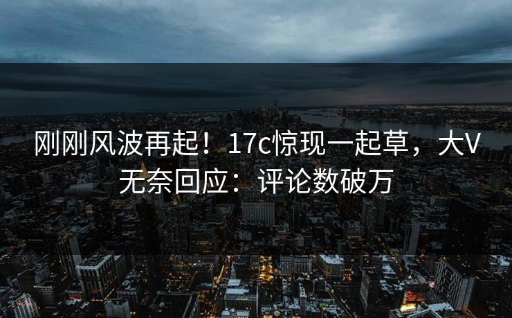 刚刚风波再起！17c惊现一起草，大V无奈回应：评论数破万