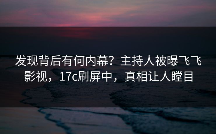 发现背后有何内幕？主持人被曝飞飞影视，17c刷屏中，真相让人瞠目
