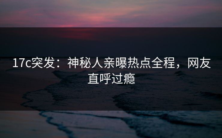 17c突发：神秘人亲曝热点全程，网友直呼过瘾