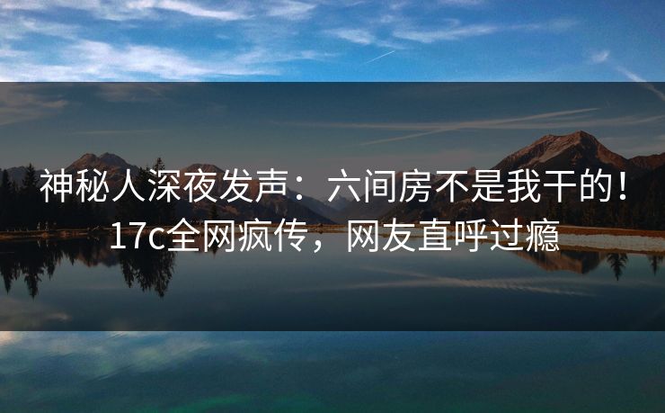 神秘人深夜发声：六间房不是我干的！17c全网疯传，网友直呼过瘾