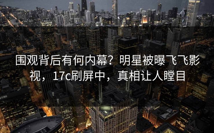 围观背后有何内幕？明星被曝飞飞影视，17c刷屏中，真相让人瞠目