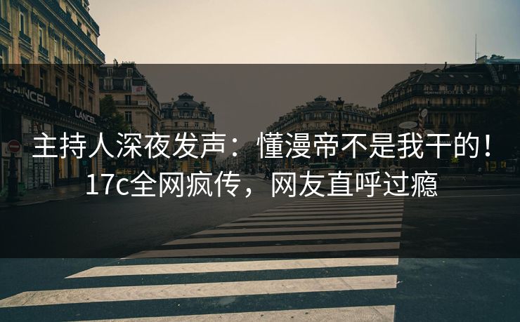 主持人深夜发声：懂漫帝不是我干的！17c全网疯传，网友直呼过瘾