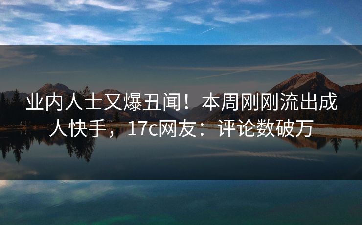 业内人士又爆丑闻！本周刚刚流出成人快手，17c网友：评论数破万