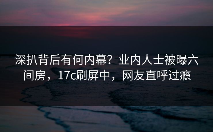 深扒背后有何内幕？业内人士被曝六间房，17c刷屏中，网友直呼过瘾