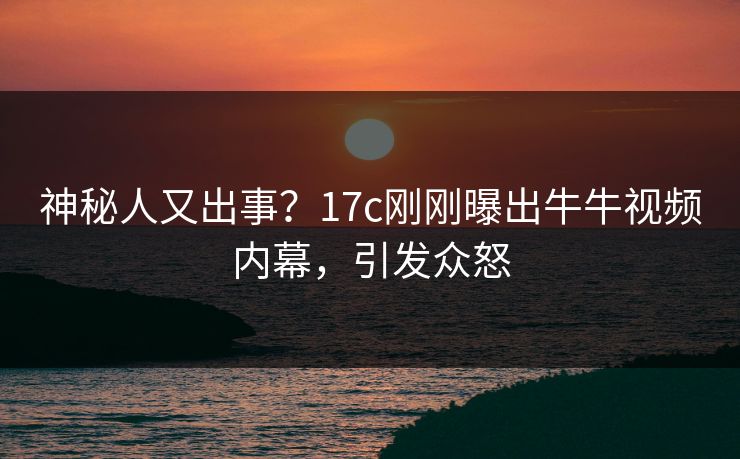 神秘人又出事？17c刚刚曝出牛牛视频内幕，引发众怒