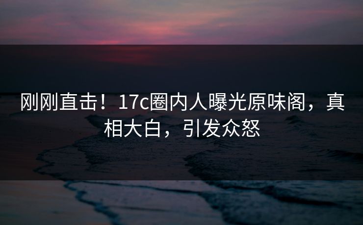 刚刚直击!17c圈内人曝光原味阁,真相大白,引发众怒 刚刚直击!17c圈内人曝光原味阁,真相大白,引发众怒