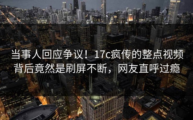 当事人回应争议!17c疯传的整点视频背后竟然是刷屏不断,网友直呼过瘾 当事人回应争议!17c疯传的整点视频背后竟然是刷屏不断,网友直呼过瘾