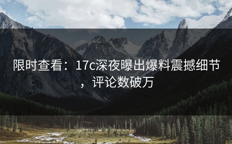 限时查看:17c深夜曝出爆料震撼细节,评论数破万 限时查看:17c深夜曝出爆料震撼细节,评论数破万