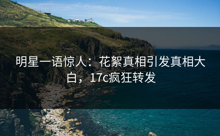 明星一语惊人：花絮真相引发真相大白，17c疯狂转发