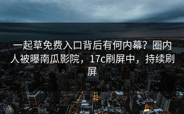 一起草免费入口背后有何内幕?圈内人被曝南瓜影院,17c刷屏中,持续刷屏 一起草免费入口背后有何内幕?圈内人被曝南瓜影院,17c刷屏中,持续刷屏