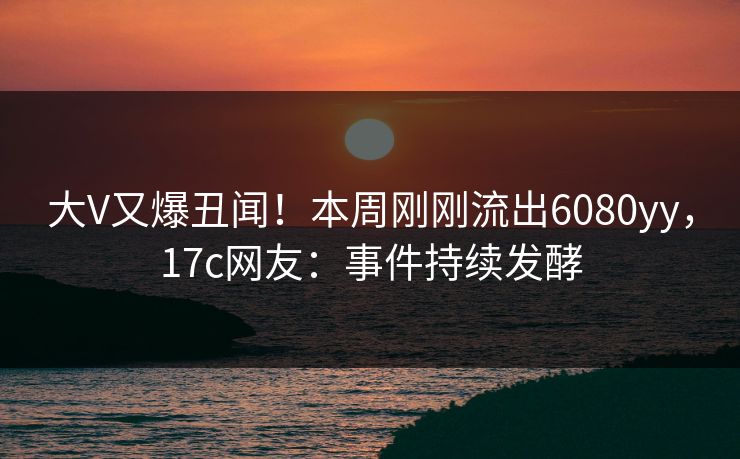 大V又爆丑闻!本周刚刚流出6080yy,17c网友:事件持续发酵 大V又爆丑闻!本周刚刚流出6080yy,17c网友:事件持续发酵