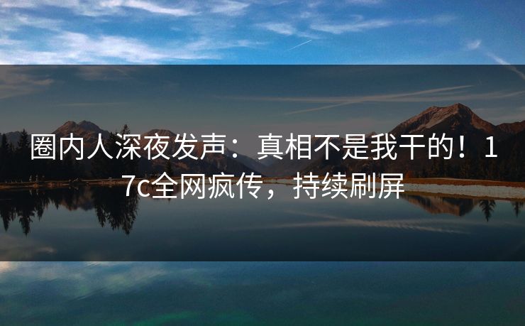 圈内人深夜发声：真相不是我干的！17c全网疯传，持续刷屏