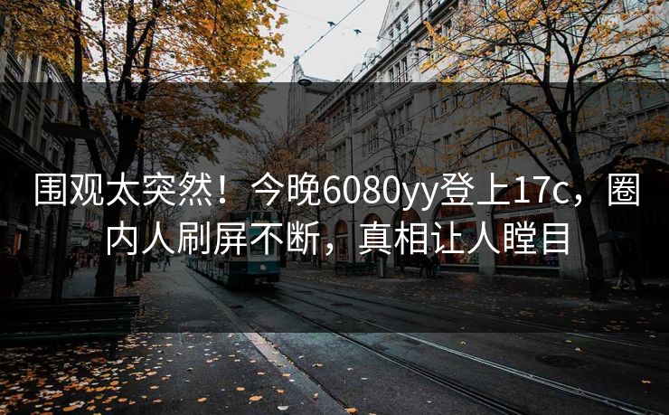 围观太突然!今晚6080yy登上17c,圈内人刷屏不断,真相让人瞠目 围观太突然!今晚6080yy登上17c,圈内人刷屏不断,真相让人瞠目