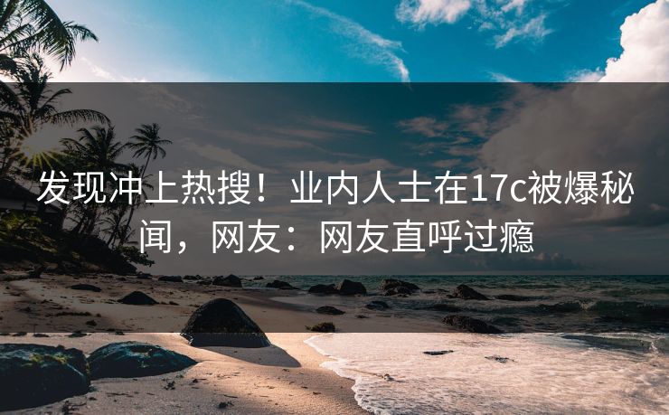 发现冲上热搜！业内人士在17c被爆秘闻，网友：网友直呼过瘾