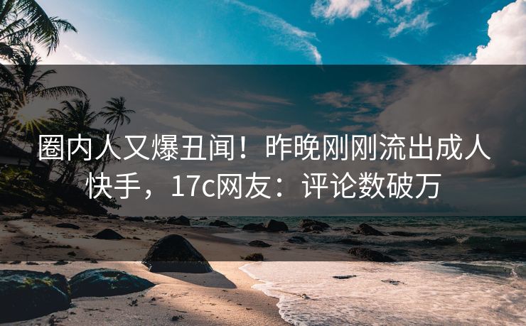 圈内人又爆丑闻！昨晚刚刚流出成人快手，17c网友：评论数破万