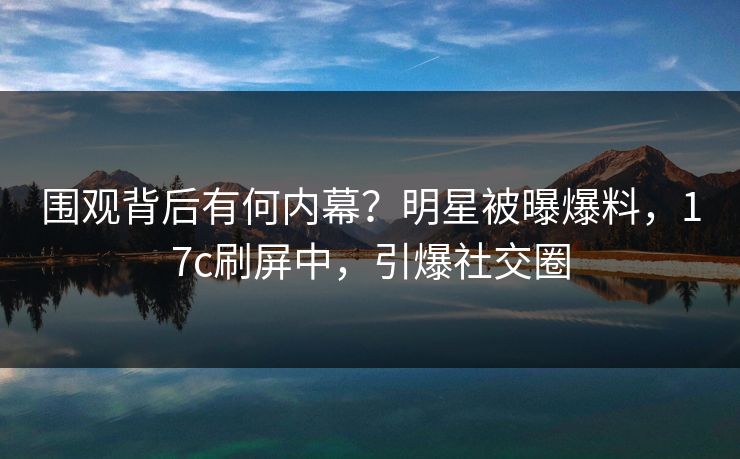 围观背后有何内幕?明星被曝爆料,17c刷屏中,引爆社交圈 围观背后有何内幕?明星被曝爆料,17c刷屏中,引爆社交圈
