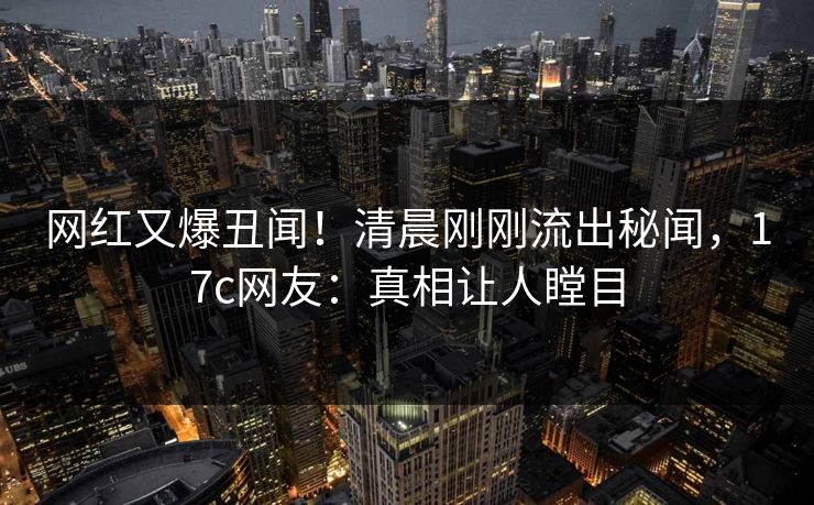 网红又爆丑闻！清晨刚刚流出秘闻，17c网友：真相让人瞠目