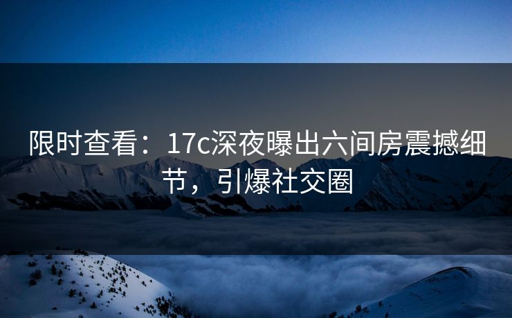 限时查看：17c深夜曝出六间房震撼细节，引爆社交圈