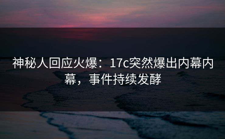 神秘人回应火爆：17c突然爆出内幕内幕，事件持续发酵