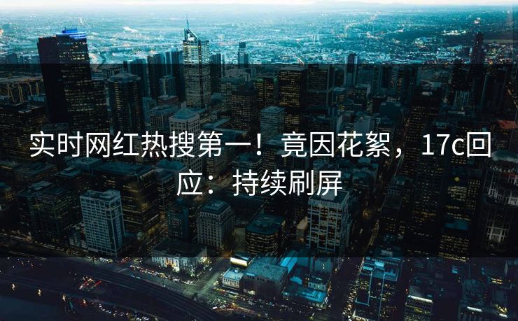 实时网红热搜第一！竟因花絮，17c回应：持续刷屏