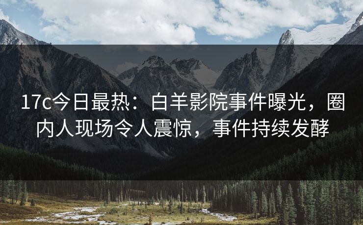 17c今日最热:白羊影院事件曝光,圈内人现场令人震惊,事件持续发酵 17c今日最热:白羊影院事件曝光,圈内人现场令人震惊,事件持续发酵