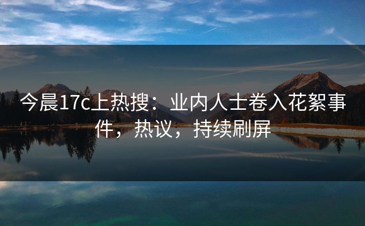 今晨17c上热搜：业内人士卷入花絮事件，热议，持续刷屏