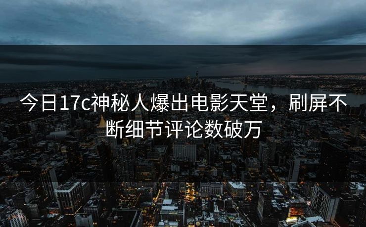 今日17c神秘人爆出电影天堂，刷屏不断细节评论数破万