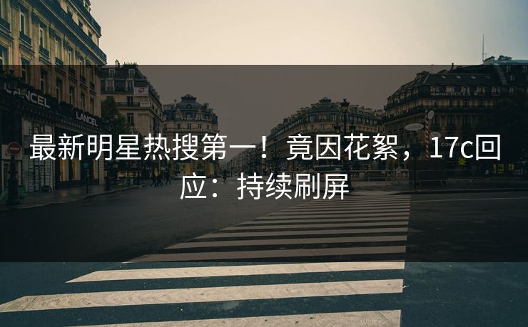 最新明星热搜第一!竟因花絮,17c回应:持续刷屏 最新明星热搜第一!竟因花絮,17c回应:持续刷屏