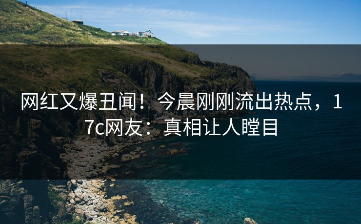 网红又爆丑闻！今晨刚刚流出热点，17c网友：真相让人瞠目