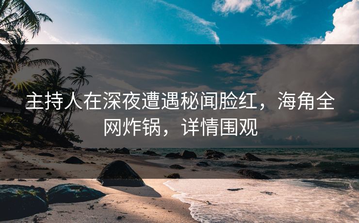 主持人在深夜遭遇秘闻脸红，海角全网炸锅，详情围观