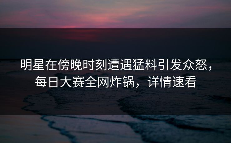 明星在傍晚时刻遭遇猛料引发众怒，每日大赛全网炸锅，详情速看