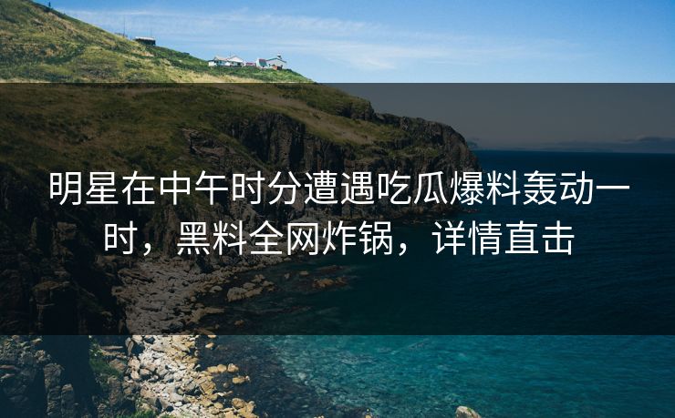 明星在中午时分遭遇吃瓜爆料轰动一时，黑料全网炸锅，详情直击