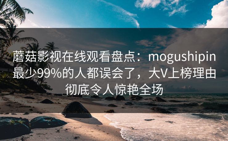 蘑菇影视在线观看盘点:mogushipin最少99%的人都误会了,大V上榜理由彻底令人惊艳全场 蘑菇影视在线观看盘点:mogushipin最少99%的人都误会了,大V上榜理由彻底令人惊艳全场