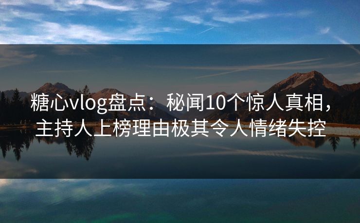 糖心vlog盘点：秘闻10个惊人真相，主持人上榜理由极其令人情绪失控