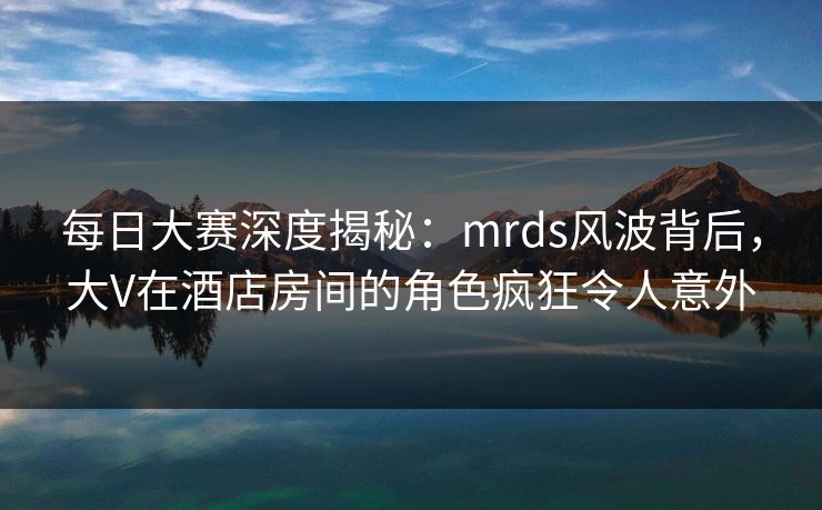 每日大赛深度揭秘：mrds风波背后，大V在酒店房间的角色疯狂令人意外