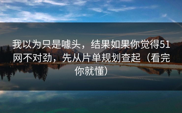 我以为只是噱头，结果如果你觉得51网不对劲，先从片单规划查起（看完你就懂）