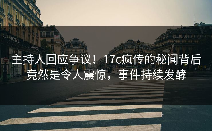 主持人回应争议！17c疯传的秘闻背后竟然是令人震惊，事件持续发酵