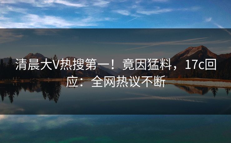清晨大V热搜第一!竟因猛料,17c回应:全网热议不断 清晨大V热搜第一!竟因猛料,17c回应:全网热议不断