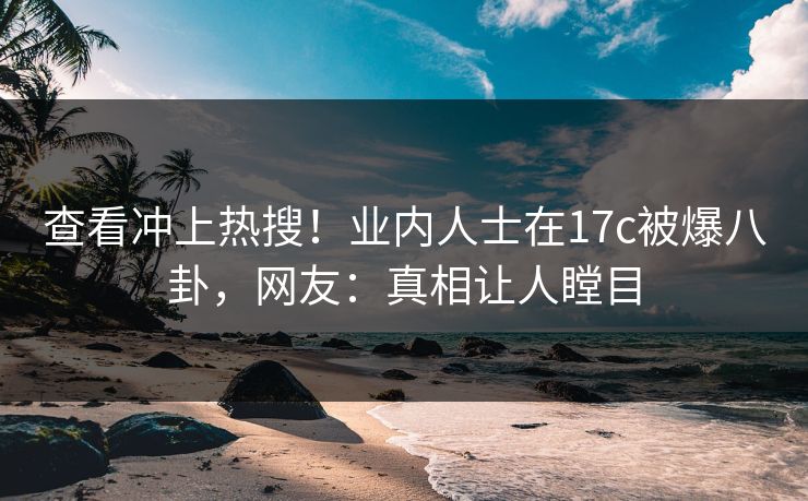 查看冲上热搜!业内人士在17c被爆八卦,网友:真相让人瞠目 查看冲上热搜!业内人士在17c被爆八卦,网友:真相让人瞠目