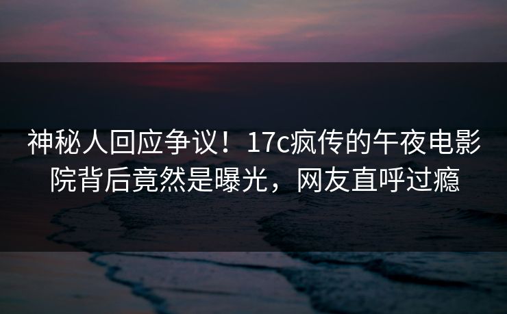 神秘人回应争议!17c疯传的午夜电影院背后竟然是曝光,网友直呼过瘾 神秘人回应争议!17c疯传的午夜电影院背后竟然是曝光,网友直呼过瘾