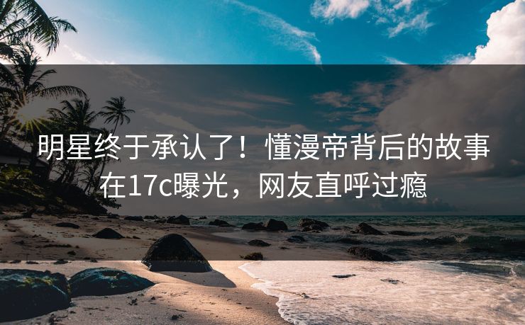 明星终于承认了！懂漫帝背后的故事在17c曝光，网友直呼过瘾
