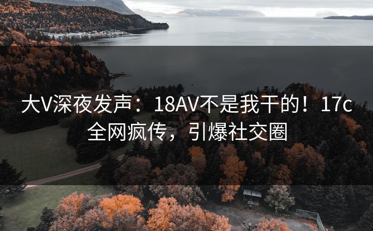 大V深夜发声：18AV不是我干的！17c全网疯传，引爆社交圈
