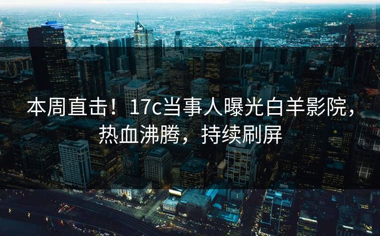 本周直击！17c当事人曝光白羊影院，热血沸腾，持续刷屏