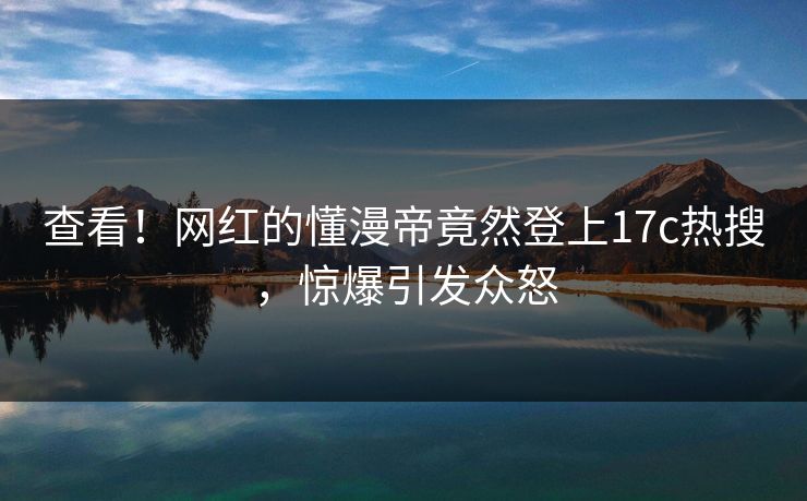 查看！网红的懂漫帝竟然登上17c热搜，惊爆引发众怒