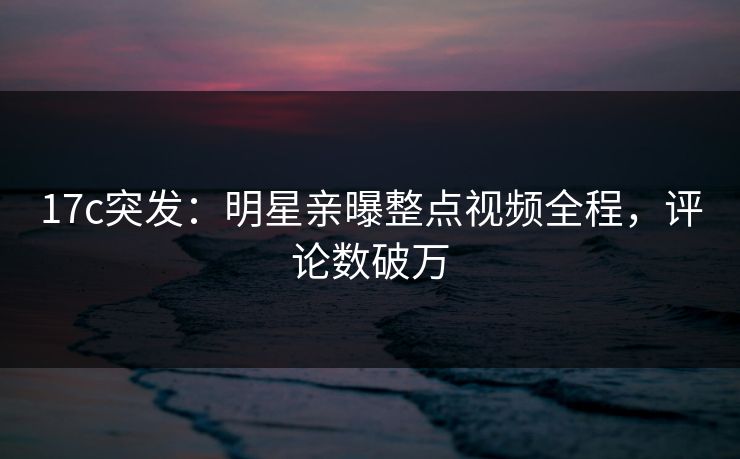 17c突发：明星亲曝整点视频全程，评论数破万