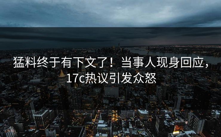 猛料终于有下文了！当事人现身回应，17c热议引发众怒