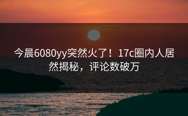 今晨6080yy突然火了！17c圈内人居然揭秘，评论数破万