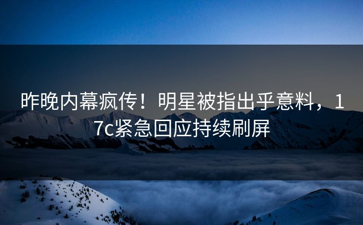 昨晚内幕疯传！明星被指出乎意料，17c紧急回应持续刷屏